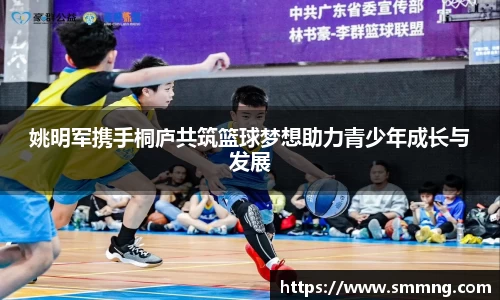 姚明军携手桐庐共筑篮球梦想助力青少年成长与发展