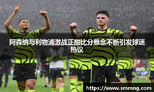 阿森纳与利物浦激战正酣比分悬念不断引发球迷热议