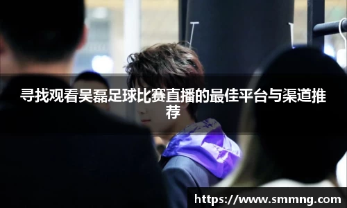 寻找观看吴磊足球比赛直播的最佳平台与渠道推荐